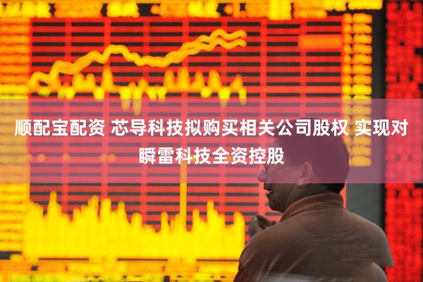 顺配宝配资 芯导科技拟购买相关公司股权 实现对瞬雷科技全资控股
