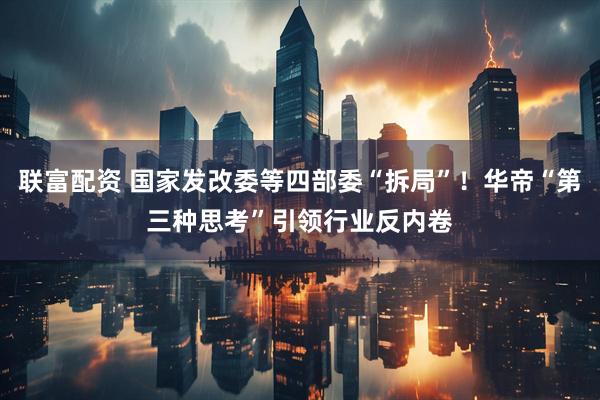 联富配资 国家发改委等四部委“拆局”！华帝“第三种思考”引领行业反内卷