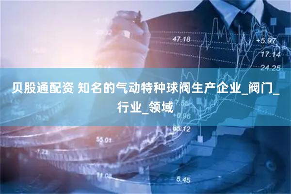 贝股通配资 知名的气动特种球阀生产企业_阀门_行业_领域