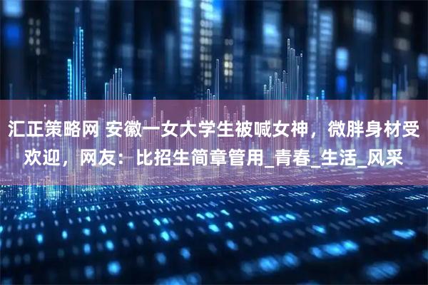 汇正策略网 安徽一女大学生被喊女神，微胖身材受欢迎，网友：比招生简章管用_青春_生活_风采