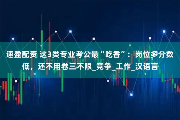速盈配资 这3类专业考公最“吃香”：岗位多分数低，还不用卷三不限_竞争_工作_汉语言