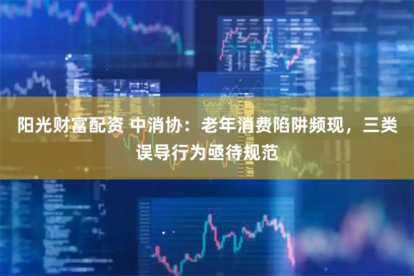 阳光财富配资 中消协：老年消费陷阱频现，三类误导行为亟待规范