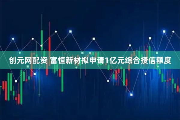 创元网配资 富恒新材拟申请1亿元综合授信额度