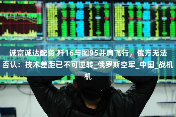 诚富诚达配资 歼16与图95并肩飞行，俄方无法否认：技术差距已不可逆转_俄罗斯空军_中国_战机