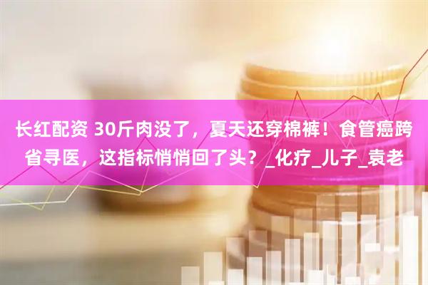 长红配资 30斤肉没了，夏天还穿棉裤！食管癌跨省寻医，这指标悄悄回了头？_化疗_儿子_袁老