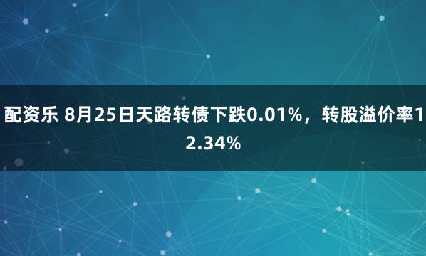 配资乐 8月25日天路转债下跌0.01%，转股溢价率12.34%