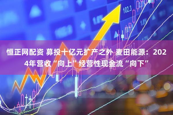 恒正网配资 募投十亿元扩产之外 麦田能源：2024年营收“向上”经营性现金流“向下”