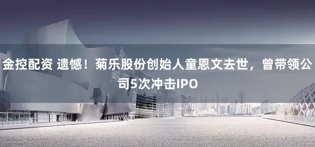 金控配资 遗憾！菊乐股份创始人童恩文去世，曾带领公司5次冲击IPO