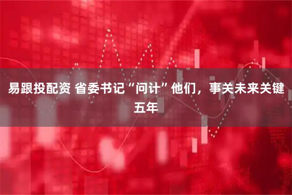 易跟投配资 省委书记“问计”他们，事关未来关键五年