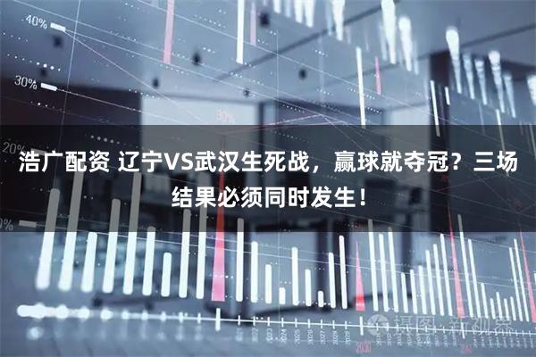 浩广配资 辽宁VS武汉生死战，赢球就夺冠？三场结果必须同时发生！