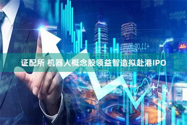 证配所 机器人概念股领益智造拟赴港IPO