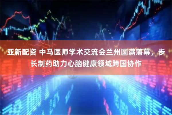 亚新配资 中马医师学术交流会兰州圆满落幕，步长制药助力心脑健康领域跨国协作