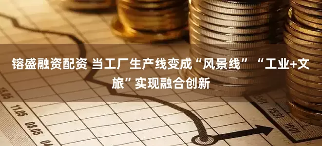 镕盛融资配资 当工厂生产线变成“风景线” “工业+文旅”实现融合创新