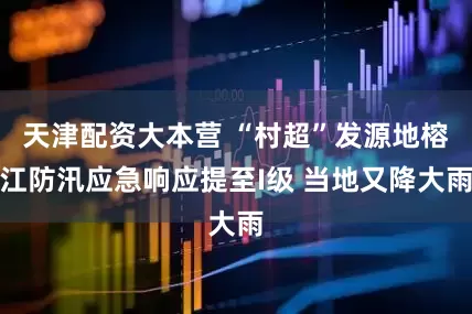 天津配资大本营 “村超”发源地榕江防汛应急响应提至I级 当地又降大雨