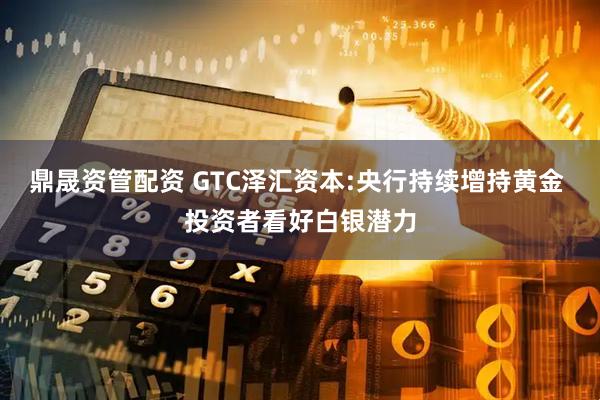 鼎晟资管配资 GTC泽汇资本:央行持续增持黄金 投资者看好白银潜力