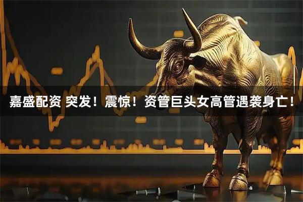 嘉盛配资 突发！震惊！资管巨头女高管遇袭身亡！