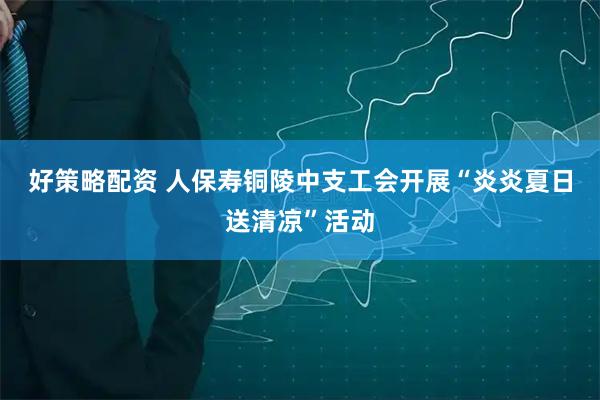 好策略配资 人保寿铜陵中支工会开展“炎炎夏日送清凉”活动