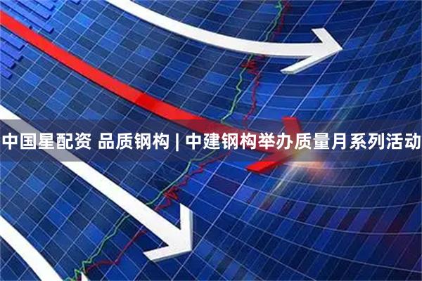 中国星配资 品质钢构 | 中建钢构举办质量月系列活动