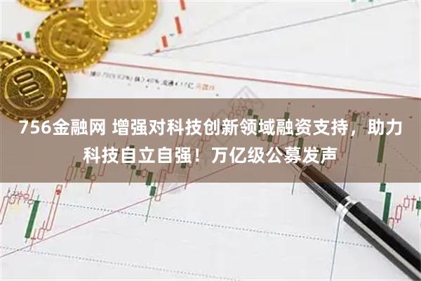 756金融网 增强对科技创新领域融资支持，助力科技自立自强！万亿级公募发声