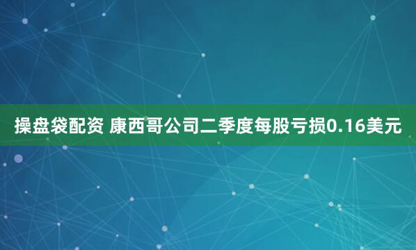 操盘袋配资 康西哥公司二季度每股亏损0.16美元