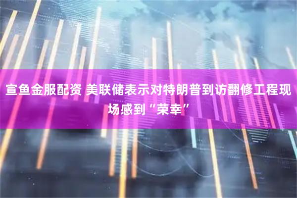 宣鱼金服配资 美联储表示对特朗普到访翻修工程现场感到“荣幸”