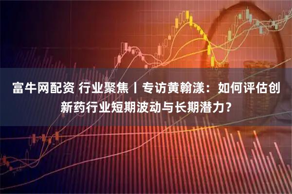 富牛网配资 行业聚焦丨专访黄翰漾：如何评估创新药行业短期波动与长期潜力？
