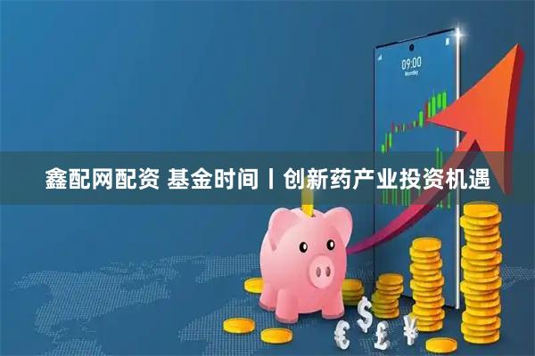 鑫配网配资 基金时间丨创新药产业投资机遇