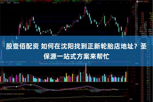 股壹佰配资 如何在沈阳找到正新轮胎店地址？圣保源一站式方案来帮忙