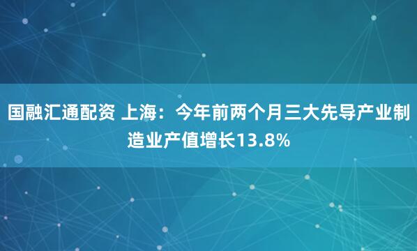 国融汇通配资 上海：今年前两个月三大先导产业制造业产值增长13.8%