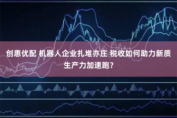 创惠优配 机器人企业扎堆亦庄 税收如何助力新质生产力加速跑？