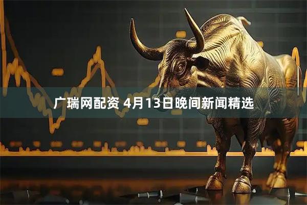 广瑞网配资 4月13日晚间新闻精选