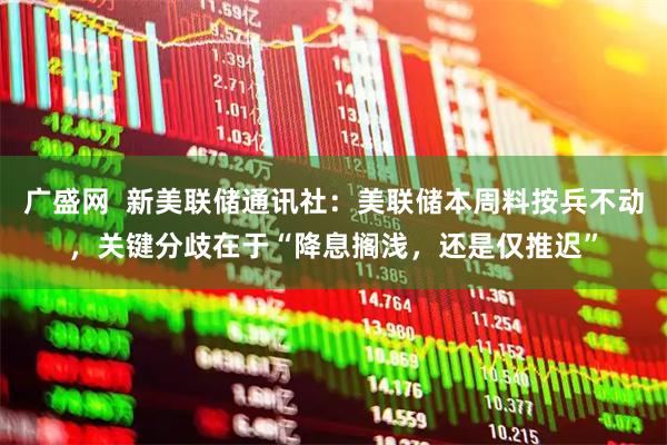 广盛网  新美联储通讯社：美联储本周料按兵不动，关键分歧在于“降息搁浅，还是仅推迟”